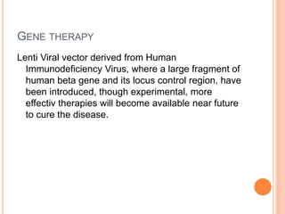 GENE THERAPY
Lenti Viral vector derived from Human
Immunodeficiency Virus, where a large fragment of
human beta gene and its locus control region, have
been introduced, though experimental, more
effectiv therapies will become available near future
to cure the disease.
 