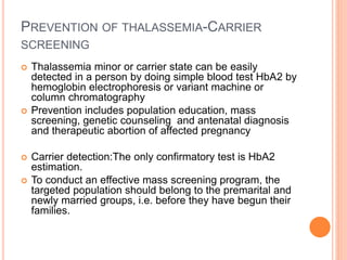 PREVENTION OF THALASSEMIA-CARRIER
SCREENING
 Thalassemia minor or carrier state can be easily
detected in a person by doing simple blood test HbA2 by
hemoglobin electrophoresis or variant machine or
column chromatography
 Prevention includes population education, mass
screening, genetic counseling and antenatal diagnosis
and therapeutic abortion of affected pregnancy
 Carrier detection:The only confirmatory test is HbA2
estimation.
 To conduct an effective mass screening program, the
targeted population should belong to the premarital and
newly married groups, i.e. before they have begun their
families.
 
