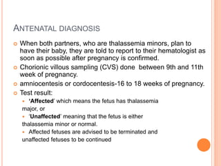 ANTENATAL DIAGNOSIS
 When both partners, who are thalassemia minors, plan to
have their baby, they are told to report to their hematologist as
soon as possible after pregnancy is confirmed.
 Chorionic villous sampling (CVS) done between 9th and 11th
week of pregnancy.
 amniocentesis or cordocentesis-16 to 18 weeks of pregnancy.
 Test result:
 ‘Affected’ which means the fetus has thalassemia
major, or
 ‘Unaffected’ meaning that the fetus is either
thalassemia minor or normal.
 Affected fetuses are advised to be terminated and
unaffected fetuses to be continued
 