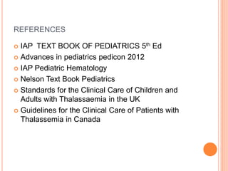 REFERENCES
 IAP TEXT BOOK OF PEDIATRICS 5th Ed
 Advances in pediatrics pedicon 2012
 IAP Pediatric Hematology
 Nelson Text Book Pediatrics
 Standards for the Clinical Care of Children and
Adults with Thalassaemia in the UK
 Guidelines for the Clinical Care of Patients with
Thalassemia in Canada
 