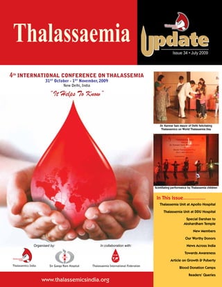 Thalassaemia                                                                                                 Issue 34 • July 2009




4th International Conference on Thalassemia
                       31st October - 1st November, 2009
                                     New Delhi, India

                           “It Helps To Know”


                                                                                                    Dr. Kanwar Sain Mayor of Delhi felicitating
                                                                                                     Thalassemics on World Thalassemia Day




                                                                                                Scintillating performance by Thalassemia children


                                                                                                 In This Issue................
                                                                                                   Thalassemia Unit at Apollo Hospital

                                                                                                      Thalassemia Unit at DDU Hospital

                                                                                                                        Special Darshan to
                                                                                                                       Akshardham Temple

                                                                                                                               New Members
                       aemia

                                                                                                                        Our Worthy Donors
                Organised by:                                 In collaboration with:                                     News Across India

                                                                                  aemia
                                                                                                                        Towards Awareness

                                                                                                            Article on Growth & Puberty
Thalassemics India         Sir Ganga Ram Hospital       Thalassaemia International Federation
                                                                                                                   Blood Donation Camps

                                                                                                                           Readers’ Queries
                     www.thalassemicsindia.org
 