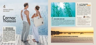 une expertise professionnelle reconnue
À Carnac, les vertus thérapeutiques de l’océan sont au cœur des cures thalasso que nos spécialistes, hydrothérapeutes,
kinésithérapeuthes, diététiciens, esthéticiennes vous délivrent depuis 1978. En permanence à votre écoute, ces experts
conçoivent et enrichissent les cures afin de proposer des protocoles de soins les plus pointus et les mieux adaptés aux
besoins de chacun. Consolider les grands classiques et répondre aux nouvelles préoccupations des clients… c’est dans
cet esprit que Carnac Thalasso a créé la cure Thalasso Zen en 2014 et en 2015 la cure Thalasso Post cancer du sein.
La Thalasso élargit ainsi son expertise au fil des ans.
4bonnesraisons
dechoisir
Bretagne Sud :
un patrimoine
naturel exceptionnel
Avec ses plages de sable fin, son
littoral préservé, ses alignements
de menhirs classés et ses forêts
protégées, Carnac est un concentré
de Bretagne Sud. Distinguée par
l’Union européenne pour la qualité
de ses eaux de baignade, Carnac
offre le meilleur de la Bretagne.
Ajoutez à cela un climat d’une
incroyable douceur grâce à la Baie
de Quiberon et vous obtiendrez
les clés d’un séjour aux bienfaits
incontestables.
des soins 100% bio
Séjourner à Carnac, c’est faire le choix d’un établissement soucieux
de l’environnement. Gamme cosmétique BioCarnac® certifiée
Ecocert, programmes et soins thalasso 100% bio, 1er
spa marin
au monde à recevoir le label Being… Le bio est au cœur de notre
histoire et nous sommes attachés à vous faire profiter des bienfaits
de Carnac et de la Bretagne Sud tout en préservant notre environ-
nement exceptionnel.
La 1re
Thalasso
connectée !
À la Thalasso de Carnac, le curiste devient
véritablement acteur de sa santé et
participe activement à l’amélioration
de son bien-être grâce au bracelet
connecté. Ce dernier collecte les don-
nées biométriques permettant ainsi de
mesurer, suivre et analyser sa santé
pendant et après la cure. En 2015, toutes
les cures peuvent être concernées par
cette révolution numérique si vous
choisissez l’option “connectée”.
nouveau
Option
connectée !
Elle comprend :
> Le bracelet remis lors d’un 1er
rendez-vous
avec explication du fonctionnement
(pendant et après la cure)
 La pension complète diététique avec suivi de
l’équilibre alimentaire tout au long du séjour
 Un coaching sportif personnalisé assuré
par nos éducateurs sportifs
 Un bilan en fin de cure pour interpréter
les données enregistrées par le bracelet
4 / Carnac thalasso  spa resort® 5
 