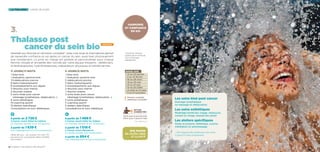 3.
la thalasso longs séjours
Spa marin
en Accès libre
et illimité
Harmonie
et confiance
en soi
Dates 2015
 12 au 24 janvier
 2 au 14 février
 16 au 28 mars
 18 au 30 mai
 15 au 27 juin
 13 au 25 juillet
 31 août au 12 sept.
 9 au 21 novembre
6 jours/6 nuits
1 bilan kiné
1 évaluation sportive kiné
5 rééducations piscine
3 bains hydromassants
3 enveloppements aux algues
2 douches sous marine
1 douche océane
3 soins kinés post cancer
(drainage lymphatique, rééducation…)
3 soins esthétiques
5 coaching sportif
5 ateliers spécifiques
Consultations et suivi diététique
11 jours/11 nuits
1 bilan kiné
1 évaluation sportive kiné
10 rééducations piscine
6 bains hydromassants
6 enveloppements aux algues
3 douches sous marine
2 douches océane
5 soins kinés post cancer
(drainage lymphatique, rééducation…)
6 soins esthétiques
10 coaching sportif
10 ateliers spécifiques
Consultations et suivi diététiques
à partir de 2 728 €
à Carnac resort Hôtel les Salines
en chambre double et en 1/2 pension
à partir de 1 639 €
hors hébergement et hors restauration
à partir de 1 488 €
à Carnac resort Hôtel les Salines
en chambre double et en 1/2 pension
à partir de 1 018 €
à Carnac resort Résidence
en studio double, hors restauration
à partir de 894 €
hors hébergement et hors restauration
Détail des prix : voir annexe. Prix nets TTC
par personne, susceptibles d’être modifiés
sans préavis.
270 € pour 6 jours/6 nuits
445 € pour 11 jours/11 nuits
Option
connectée !
Voir détail p.5
12 / Carnac thalasso  spa resort® 13
Thalasso post
cancer du sein bio
Destinée aux femmes en rémission complète*, cette cure issue du thermalisme permet
de reprendre confiance en soi après un cancer du sein, aussi bien physiquement
que moralement. La prise en charge est globale et personnalisée pour chaque
femme, choyée et encadrée dès l’arrivée par notre équipe d’experts : diététiciens,
kinésithérapeutes, hydrothérapeutes, préparateurs physiques et esthéticiennes.
*Certificat médical
d’aptitude et certificat
d’un oncologue
obligatoires
! Pension complète
diététique conseillée
nouveau
Les soins kiné post cancer
Drainage lymphatique
ou massage et rééducation
Les soins esthétiques
Modelage Karité bio visage, manucure,
conseil en image, beauté des pieds*
Les ateliers spécifiques
Geste et posture, diététique, cuisine,
méditation et automassage
* Soin beauté des pieds pour les cures
11 jours/11 nuits uniquement
 