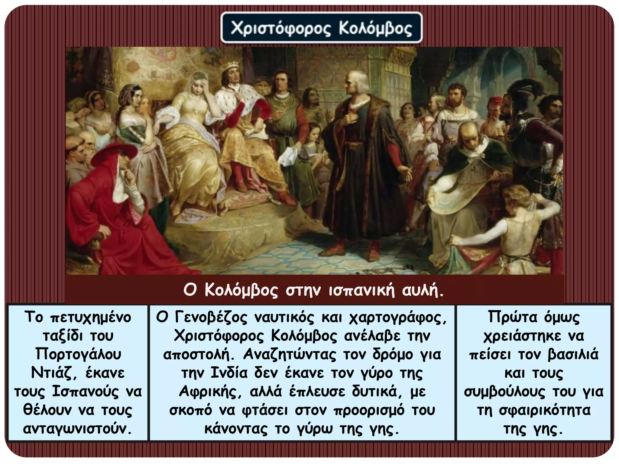 Το πετυχημένο
ταξίδι του
Πορτογάλου
Ντιάζ, έκανε
τους Ισπανούς να
θέλουν να τους
ανταγωνιστούν.
Ο Γενοβέζος ναυτικός και χαρτογράφος,
Χριστόφορος Κολόμβος ανέλαβε την
αποστολή. Αναζητώντας τον δρόμο για
την Ινδία δεν έκανε τον γύρο της
Αφρικής, αλλά έπλευσε δυτικά, με
σκοπό να φτάσει στον προορισμό του
κάνοντας το γύρω της γης.
Πρώτα όμως
χρειάστηκε να
πείσει τον βασιλιά
και τους
συμβούλους του για
τη σφαιρικότητα
της γης.
Ο Κολόμβος στην ισπανική αυλή.
 
