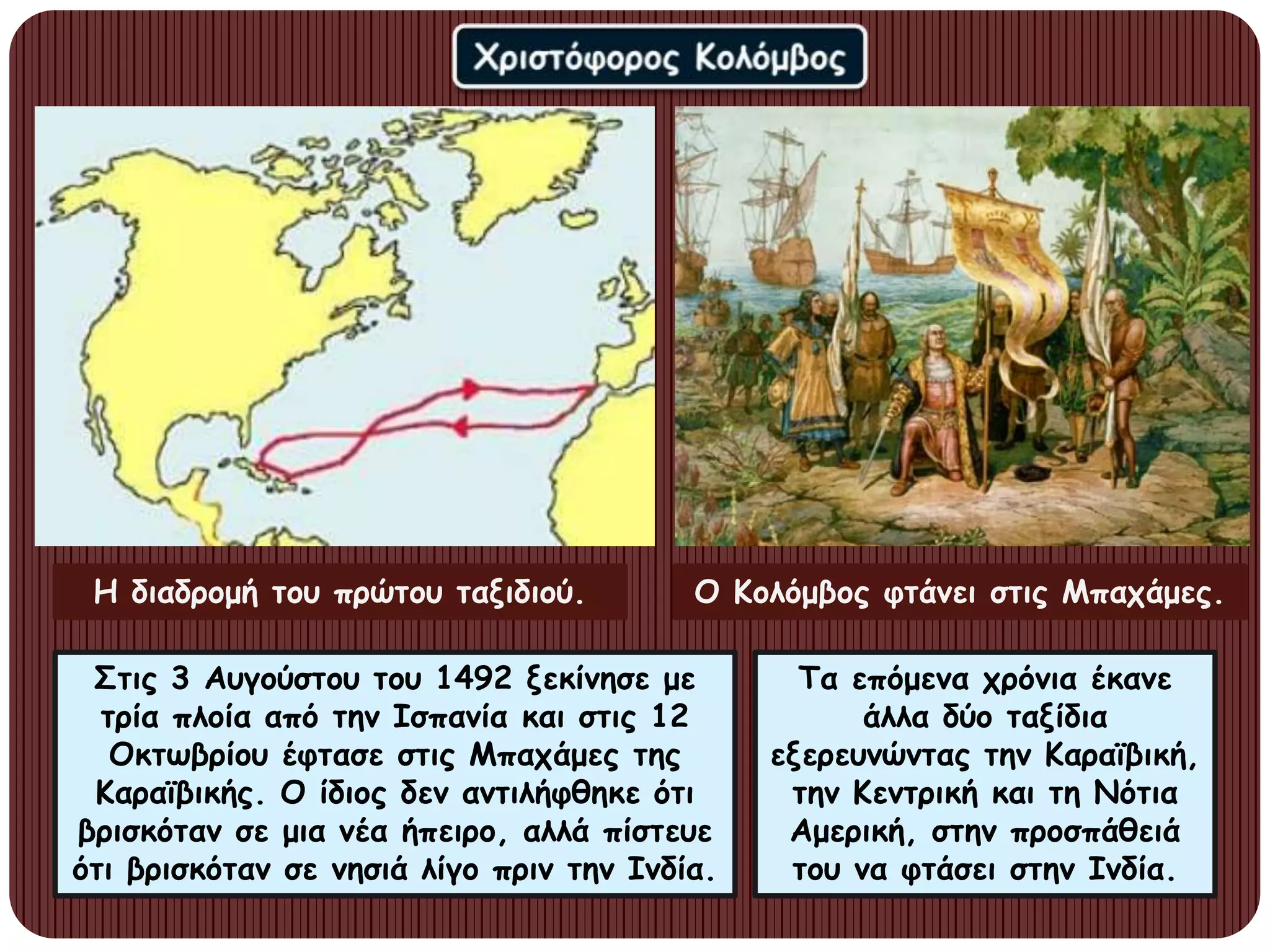 Στις 3 Αυγούστου του 1492 ξεκίνησε με
τρία πλοία από την Ισπανία και στις 12
Οκτωβρίου έφτασε στις Μπαχάμες της
Καραϊβικής. Ο ίδιος δεν αντιλήφθηκε ότι
βρισκόταν σε μια νέα ήπειρο, αλλά πίστευε
ότι βρισκόταν σε νησιά λίγο πριν την Ινδία.
Τα επόμενα χρόνια έκανε
άλλα δύο ταξίδια
εξερευνώντας την Καραϊβική,
την Κεντρική και τη Νότια
Αμερική, στην προσπάθειά
του να φτάσει στην Ινδία.
Η διαδρομή του πρώτου ταξιδιού. Ο Κολόμβος φτάνει στις Μπαχάμες.
 