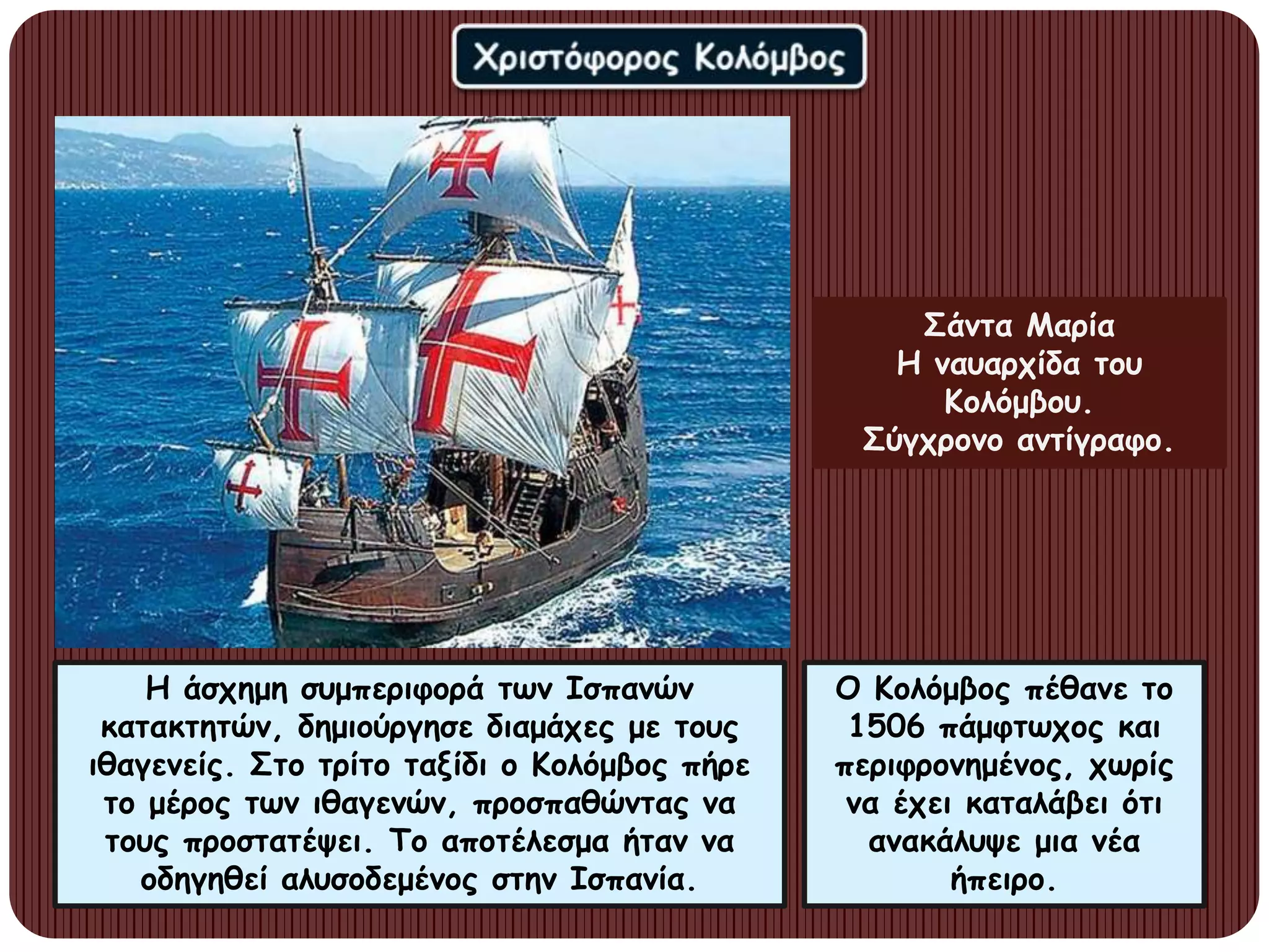 Η άσχημη συμπεριφορά των Ισπανών
κατακτητών, δημιούργησε διαμάχες με τους
ιθαγενείς. Στο τρίτο ταξίδι ο Κολόμβος πήρε
το μέρος των ιθαγενών, προσπαθώντας να
τους προστατέψει. Το αποτέλεσμα ήταν να
οδηγηθεί αλυσοδεμένος στην Ισπανία.
Ο Κολόμβος πέθανε το
1506 πάμφτωχος και
περιφρονημένος, χωρίς
να έχει καταλάβει ότι
ανακάλυψε μια νέα
ήπειρο.
Σάντα Μαρία
Η ναυαρχίδα του
Κολόμβου.
Σύγχρονο αντίγραφο.
 