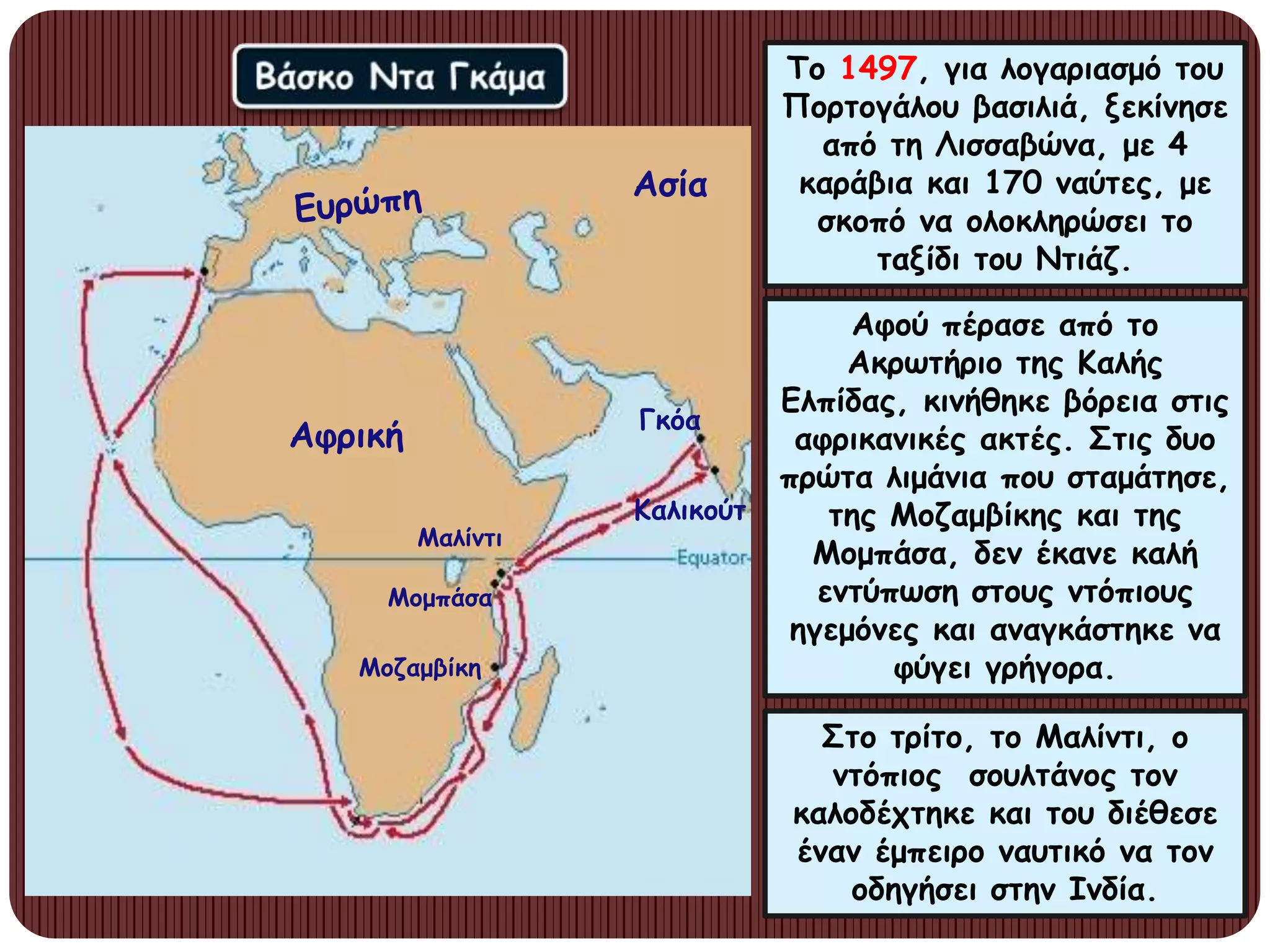 Το 1497, για λογαριασμό του
Πορτογάλου βασιλιά, ξεκίνησε
από τη Λισσαβώνα, με 4
καράβια και 170 ναύτες, με
σκοπό να ολοκληρώσει το
ταξίδι του Ντιάζ.
Αφού πέρασε από το
Ακρωτήριο της Καλής
Ελπίδας, κινήθηκε βόρεια στις
αφρικανικές ακτές. Στις δυο
πρώτα λιμάνια που σταμάτησε,
της Μοζαμβίκης και της
Μομπάσα, δεν έκανε καλή
εντύπωση στους ντόπιους
ηγεμόνες και αναγκάστηκε να
φύγει γρήγορα.
Στο τρίτο, το Μαλίντι, ο
ντόπιος σουλτάνος τον
καλοδέχτηκε και του διέθεσε
έναν έμπειρο ναυτικό να τον
οδηγήσει στην Ινδία.
Ασία
Μαλίντι
Αφρική
Μομπάσα
Μοζαμβίκη
Γκόα
Καλικούτ
 