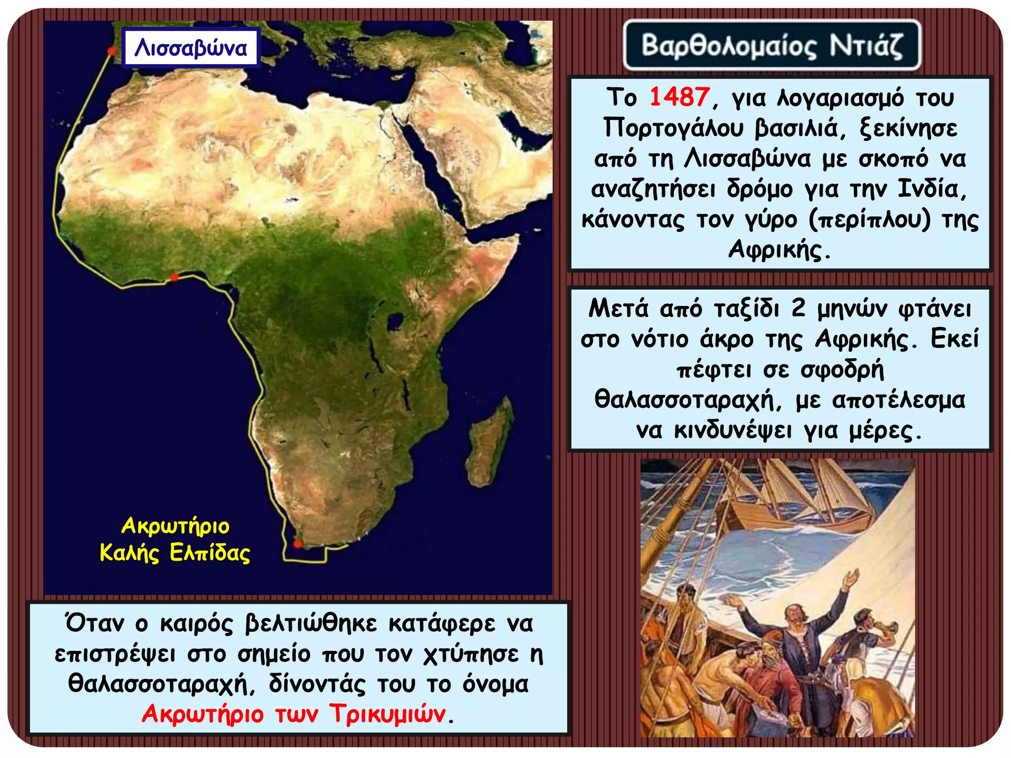 Το 1487, για λογαριασμό του
Πορτογάλου βασιλιά, ξεκίνησε
από τη Λισσαβώνα με σκοπό να
αναζητήσει δρόμο για την Ινδία,
κάνοντας τον γύρο (περίπλου) της
Αφρικής.
Μετά από ταξίδι 2 μηνών φτάνει
στο νότιο άκρο της Αφρικής. Εκεί
πέφτει σε σφοδρή
θαλασσοταραχή, με αποτέλεσμα
να κινδυνέψει για μέρες.
Όταν ο καιρός βελτιώθηκε κατάφερε να
επιστρέψει στο σημείο που τον χτύπησε η
θαλασσοταραχή, δίνοντάς του το όνομα
Ακρωτήριο των Τρικυμιών.
Ακρωτήριο
Καλής Ελπίδας
Λισσαβώνα
 