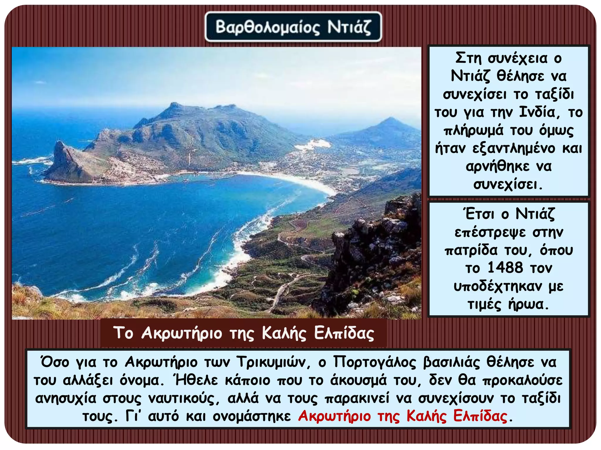 Έτσι ο Ντιάζ
επέστρεψε στην
πατρίδα του, όπου
το 1488 τον
υποδέχτηκαν με
τιμές ήρωα.
Στη συνέχεια ο
Ντιάζ θέλησε να
συνεχίσει το ταξίδι
του για την Ινδία, το
πλήρωμά του όμως
ήταν εξαντλημένο και
αρνήθηκε να
συνεχίσει.
Όσο για το Ακρωτήριο των Τρικυμιών, ο Πορτογάλος βασιλιάς θέλησε να
του αλλάξει όνομα. Ήθελε κάποιο που το άκουσμά του, δεν θα προκαλούσε
ανησυχία στους ναυτικούς, αλλά να τους παρακινεί να συνεχίσουν το ταξίδι
τους. Γι’ αυτό και ονομάστηκε Ακρωτήριο της Καλής Ελπίδας.
Το Ακρωτήριο της Καλής Ελπίδας
 