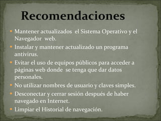 Mantener actualizados  el Sistema Operativo y el Navegador  web. Instalar y mantener actualizado un programa antivirus. Evitar el uso de equipos públicos para acceder a páginas web donde  se tenga que dar datos personales. No utilizar nombres de usuario y claves simples. Desconectar y cerrar sesión después de haber navegado en Internet. Limpiar el Historial de navegación. 