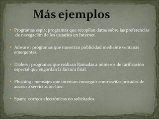 Programas espía: programas que recopilan datos sobre las preferencias  de navegación de los usuarios en Internet.   Adware : programas que muestran publicidad mediante ventanas emergentes.   Dialers : programas que realizan llamadas a números de tarificación especial que engordan la factura final. Phishing : mensajes que intentan conseguir contraseñas privadas de acceso a servicios on-line.    Spam:  correos electrónicos no solicitados. 