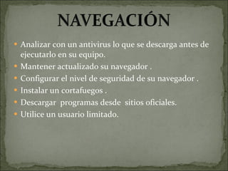Analizar con un antivirus lo que se descarga antes de ejecutarlo en su equipo. Mantener actualizado su navegador . Configurar el nivel de seguridad de su navegador . Instalar un cortafuegos . Descargar  programas desde  sitios oficiales. Utilice un usuario limitado. 