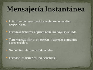 Evitar invitaciones  a sitios web que le resulten sospechosas. Rechazar ficheros  adjuntos que no haya solicitado. Tener precaución al conservar  o agregar contactos desconocidos.   No facilitar  datos confidenciales. Rechace los usuarios “no deseados”. 
