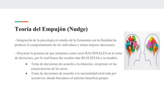 Teoría del Empujón (Nudge)
○ Integración de la psicología al estudio de la Economía con la finalidad de
predecir el comportamiento de los individuos y tomar mejores decisiones.
○ Descartar la premisa de que actuamos como seres RACIONALES en la toma
de decisiones, por lo cual busca dar reseñas más REALISTAS a su modelo.
● Toma de decisiones de acuerdo a la intuición, sin pensar en las
consecuencias de los actos.
● Toma de decisiones de acuerdo a la racionalidad motivada por
incentivos, donde buscamos el máximo beneficio propio.
 
