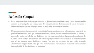Reflexión Grupal
● En el presente trabajo de investigación sobre el destacado economista Richard Thaler, hemos podido
conocer un investigador que vincula áreas del conocimiento tan distintas como lo son la Economía y
la Psicología pero que sin embargo ambas se preocupan del quehacer humano.
● El comportamiento humano es más complejo de lo que pensábamos, no sólo actuamos a partir de un
pensamiento racional, sino que también emocional y social, lo que complejiza aún más el estudio y
para poder predecir o calcular sus decisiones -en este caso- económicas. La economía conductista de
Richard Thaler viene a dar respuesta a la limitada perspectiva racional clásica de la economía con la
que el ser humano toma decisiones, porque “no son las personas las que están actuando
erradamente” según Thaler, sino que “los economistas no habían estado evaluando correctamente
la complejidad de las decisiones económicas.”
 