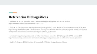• Santamaría, M. T. (2017). Richard Thaler y la teoría del Empujon. Recuperado el 17 de 6 de 2020, de
https://repositorio.comillas.edu/xmlui/handle/11531/23223
• Thaler, R. H. (2018). Economía del comportamiento: pasado, presente y futuro. Revista De Economía Institucional, 20(38), 9-43.
https://doi.org/10.18601/01245996.v20n38.02Errores psicológicos II: El efecto dotación. (2016). Recuperado el 17 de junio de 2020
de http://www.finanzasmania.com/errores-psicologicos-ii/#Tazas_y_chocolates
• La teoría del empujón: así puede ayudarte un Nobel en tus finanzas personales. (2017). Recuperado el 17 de junio de 2020
https://www.ennaranja.com/economia-facil/la-teoria-del-empujon-asi-puede-ayudarte-un-nobel-en-tus-finanzas-personales/
• Mankiw, N. Gregory, (2012), Principios de Economía, D.F, México, Cengage Learning Editores.
Referencias Bibliográficas
 