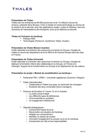 Présentation de Thales
Thales est une entreprise de 68 000 personnes et de 13 milliards d’euros de
revenus, présente dans 56 pays. C’est un leader en haute technologie au service de
la sûreté et de la sécurité, avec des applications duales, civiles et militaires, dans les
domaines de l’aérospatial et des transports, ainsi qu’en défense et sécurité.


Thales et l’inclusion du handicap
         • Politique RSE
         • Technologies (Portanum, EyeSchool, Tadeo, Guideo)


Présentation de Thales Mission Insertion
Entité rattachée à la direction des ressources humaines du Groupe, chargée de
mettre en œuvre les dispositions de la loi 2005 et de l’accord Groupe dans les sites
en France.

Présentation de Thales Université
Entité rattachée à la direction des ressources humaines du Groupe, chargée de
déployer la formation interne des collaborateurs du Groupe, en France et à
l’étranger. Support de la transformation du Groupe et du déploiement de ses valeurs.


Présentation du projet « Module de sensibilisation au handicap »

          •   Partenariat TMI + UPMC + Université Jagiellonian (Cracovie, Pologne)

          •   Cibles internationales :
                 o Collaborateurs Thales tous pays, en particulier les managers
                 o Etudiants des deux universités (futurs managers)

          •   Parcours de formation d’1 heure 15, en 4 modules :
                 o Le cadre social et légal
                 o Les différents types de déficiences
                 o Vivre ensemble au quotidien
                 o Un engagement institutionnel


          •   Objectifs pédagogiques :
                 o Comprendre l’esprit de la loi
                 o Reconnaître une situation de handicap
                 o Adapter son comportement
                 o Identifier un réseau de soutien
                 o Connaître l’engagement du groupe vis-à-vis du handicap
                 o Comprendre son rôle et ses responsabilités




                                                                                    Page	
   2/3
 