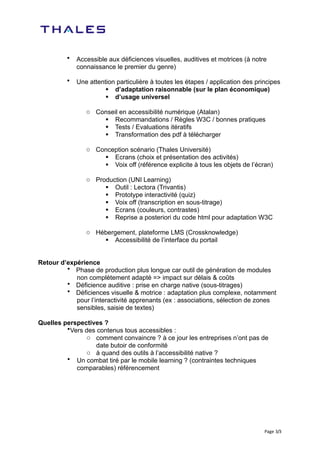 •   Accessible aux déficiences visuelles, auditives et motrices (à notre
             connaissance le premier du genre)

         •   Une attention particulière à toutes les étapes / application des principes
                        d’adaptation raisonnable (sur le plan économique)
                        d’usage universel

                o Conseil en accessibilité numérique (Atalan)
                     Recommandations / Règles W3C / bonnes pratiques
                     Tests / Evaluations itératifs
                     Transformation des pdf à télécharger

                o Conception scénario (Thales Université)
                     Ecrans (choix et présentation des activités)
                     Voix off (référence explicite à tous les objets de l’écran)

                o Production (UNI Learning)
                      Outil : Lectora (Trivantis)
                      Prototype interactivité (quiz)
                      Voix off (transcription en sous-titrage)
                      Ecrans (couleurs, contrastes)
                      Reprise a posteriori du code html pour adaptation W3C

                o Hébergement, plateforme LMS (Crossknowledge)
                     Accessibilité de l’interface du portail


Retour d’expérience
         • Phase de production plus longue car outil de génération de modules
            non complètement adapté => impact sur délais & coûts
         • Déficience auditive : prise en charge native (sous-titrages)
         • Déficiences visuelle & motrice : adaptation plus complexe, notamment
            pour l’interactivité apprenants (ex : associations, sélection de zones
            sensibles, saisie de textes)

Quelles perspectives ?
         •Vers des contenus tous accessibles :
               o comment convaincre ? à ce jour les entreprises n’ont pas de
                   date butoir de conformité
               o à quand des outils à l’accessibilité native ?
         • Un combat tiré par le mobile learning ? (contraintes techniques
            comparables) référencement




                                                                                 Page	
   3/3
 