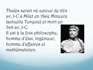 Thalès serait né autour de 624
av. J-C à Milet en Asie Mineure
(actuelle Turquie) et mort en
548 av. J-C.
Il est à la fois philosophe,
homme d’état, ingénieur,
homme d'affaires et
mathématicien.
 