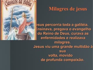 Milagres de jesus  Jesus percorria toda a galiléia.  Ensinava, pregava o evangelho do Reino de Deus, curava as enfermidades e realizava milagres.  Jesus viu uma grande multidão à sua  volta, movido  de profunda compaixão.   