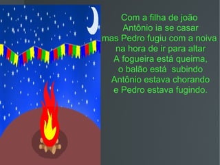 Com a filha de joão  Antônio ia se casar mas Pedro fugiu com a noiva  na hora de ir para altar A fogueira está queima, o balão está  subindo Antônio estava chorando e Pedro estava fugindo. 