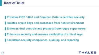 16
Root of Trust
▌Provides FIPS 140-2 and Common Criteria certified security
▌Isolates crypto keys and processes from host environment
▌Enforces dual controls and protects from rogue super users
▌Enhances security and ensures availability of critical keys
▌Facilitates security compliance, auditing, and reporting
 