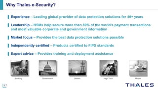 17
▌ Experience ‒ Leading global provider of data protection solutions for 40+ years
▌ Leadership ‒ HSMs help secure more than 80% of the world’s payment transactions
and most valuable corporate and government information
▌ Market focus ‒ Provides the best data protection solutions possible
▌ Independently certified ‒ Products certified to FIPS standards
▌ Expert advice ‒ Provides training and deployment assistance
Why Thales e-Security?
Banking Government Utilities High Tech Mobile
 