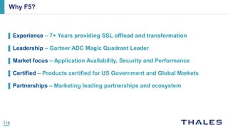 18
Why F5?
▌ Experience ‒ 7+ Years providing SSL offload and transformation
▌ Leadership ‒ Gartner ADC Magic Quadrant Leader
▌ Market focus ‒ Application Availability, Security and Performance
▌ Certified ‒ Products certified for US Government and Global Markets
▌ Partnerships ‒ Marketing leading partnerships and ecosystem
 