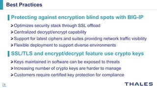 9
Best Practices
▌Protecting against encryption blind spots with BIG-IP
Optimizes security stack through SSL offload
Centralized decrypt/encrypt capability
Support for latest ciphers and suites providing network traffic visibility
Flexible deployment to support diverse environments
▌SSL/TLS and encrypt/decrypt feature use crypto keys
Keys maintained in software can be exposed to threats
Increasing number of crypto keys are harder to manage
Customers require certified key protection for compliance
 