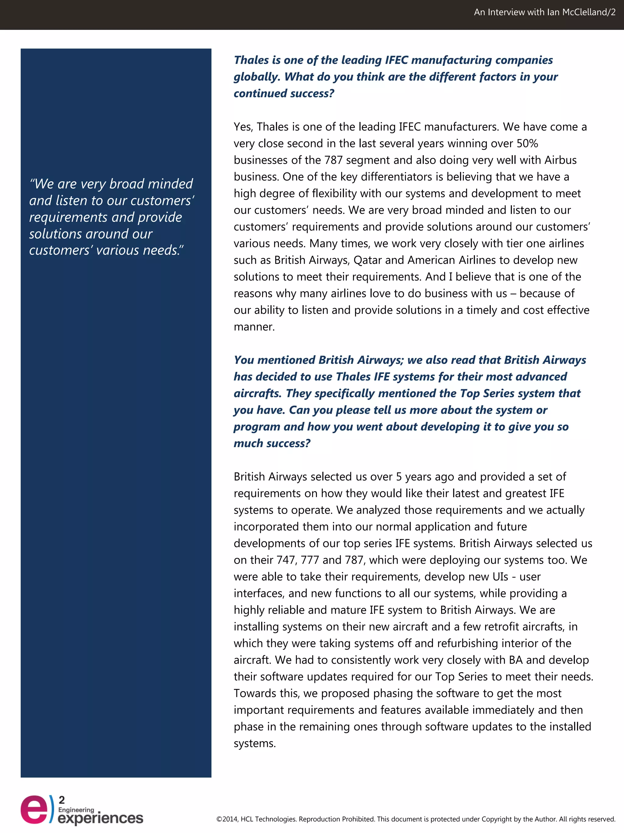 “We are very broad minded and listen to our customers’ requirements and provide solutions around our customers’ various needs.” 
An Interview with Ian McClelland/2 
Thales is one of the leading IFEC manufacturing companies globally. What do you think are the different factors in your continued success? 
Yes, Thales is one of the leading IFEC manufacturers. We have come a very close second in the last several years winning over 50% businesses of the 787 segment and also doing very well with Airbus business. One of the key differentiators is believing that we have a high degree of flexibility with our systems and development to meet our customers’ needs. We are very broad minded and listen to our customers’ requirements and provide solutions around our customers’ various needs. Many times, we work very closely with tier one airlines such as British Airways, Qatar and American Airlines to develop new solutions to meet their requirements. And I believe that is one of the reasons why many airlines love to do business with us – because of our ability to listen and provide solutions in a timely and cost effective manner. 
You mentioned British Airways; we also read that British Airways has decided to use Thales IFE systems for their most advanced aircrafts. They specifically mentioned the Top Series system that you have. Can you please tell us more about the system or program and how you went about developing it to give you so much success? 
British Airways selected us over 5 years ago and provided a set of requirements on how they would like their latest and greatest IFE systems to operate. We analyzed those requirements and we actually incorporated them into our normal application and future developments of our top series IFE systems. British Airways selected us on their 747, 777 and 787, which were deploying our systems too. We were able to take their requirements, develop new UIs - user interfaces, and new functions to all our systems, while providing a highly reliable and mature IFE system to British Airways. We are installing systems on their new aircraft and a few retrofit aircrafts, in which they were taking systems off and refurbishing interior of the aircraft. We had to consistently work very closely with BA and develop their software updates required for our Top Series to meet their needs. Towards this, we proposed phasing the software to get the most important requirements and features available immediately and then phase in the remaining ones through software updates to the installed systems. 
©2014, HCL Technologies. Reproduction Prohibited. This document is protected under Copyright by the Author. All rights reserved.  