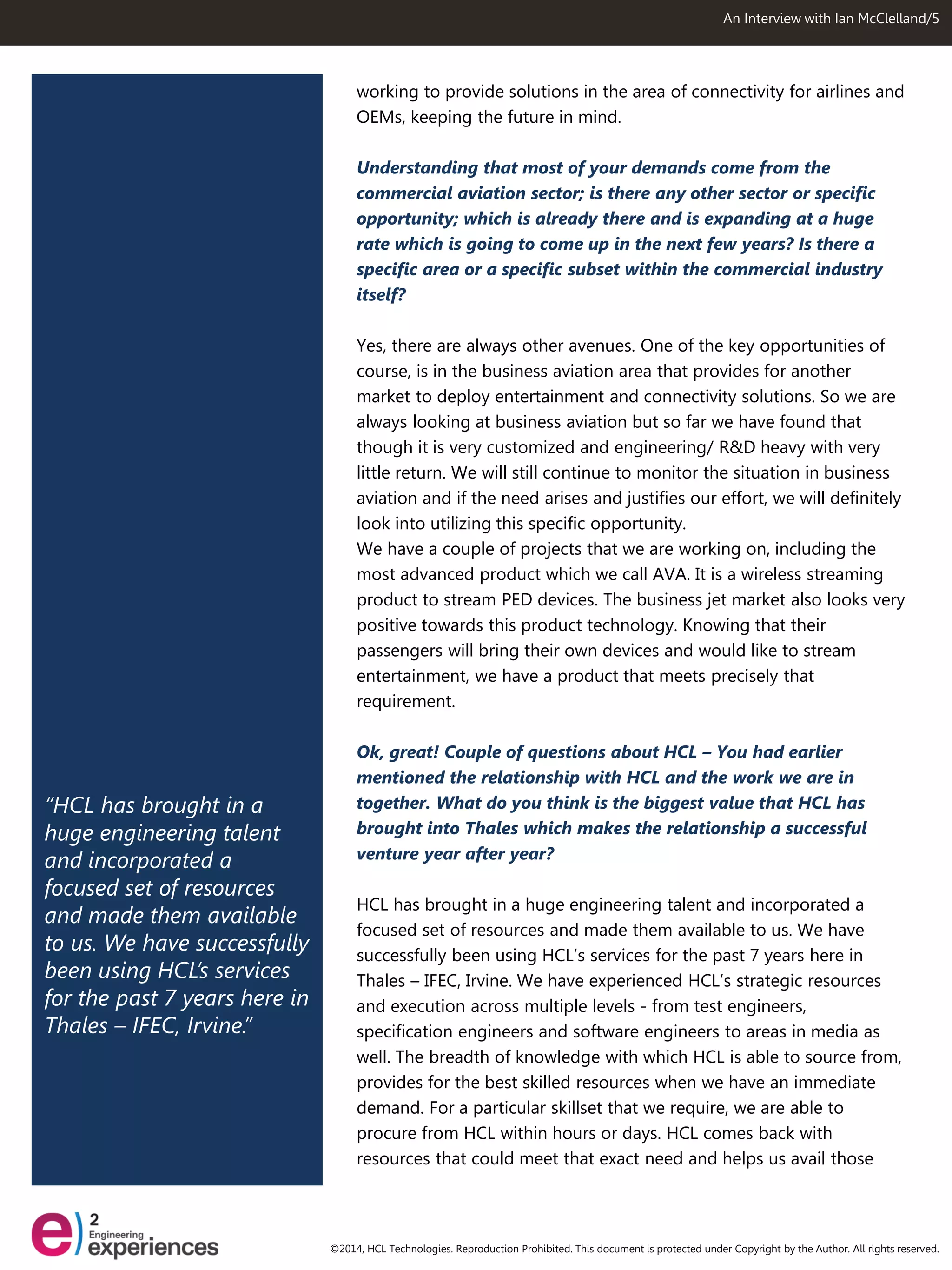 “HCL has brought in a huge engineering talent and incorporated a focused set of resources and made them available to us. We have successfully been using HCL’s services for the past 7 years here in Thales – IFEC, Irvine.” 
An Interview with Ian McClelland/5 
working to provide solutions in the area of connectivity for airlines and OEMs, keeping the future in mind. 
Understanding that most of your demands come from the commercial aviation sector; is there any other sector or specific opportunity; which is already there and is expanding at a huge rate which is going to come up in the next few years? Is there a specific area or a specific subset within the commercial industry itself? 
Yes, there are always other avenues. One of the key opportunities of course, is in the business aviation area that provides for another market to deploy entertainment and connectivity solutions. So we are always looking at business aviation but so far we have found that though it is very customized and engineering/ R&D heavy with very little return. We will still continue to monitor the situation in business aviation and if the need arises and justifies our effort, we will definitely look into utilizing this specific opportunity. 
We have a couple of projects that we are working on, including the most advanced product which we call AVA. It is a wireless streaming product to stream PED devices. The business jet market also looks very positive towards this product technology. Knowing that their passengers will bring their own devices and would like to stream entertainment, we have a product that meets precisely that requirement. 
Ok, great! Couple of questions about HCL – You had earlier mentioned the relationship with HCL and the work we are in together. What do you think is the biggest value that HCL has brought into Thales which makes the relationship a successful venture year after year? 
HCL has brought in a huge engineering talent and incorporated a focused set of resources and made them available to us. We have successfully been using HCL’s services for the past 7 years here in Thales – IFEC, Irvine. We have experienced HCL’s strategic resources and execution across multiple levels - from test engineers, specification engineers and software engineers to areas in media as well. The breadth of knowledge with which HCL is able to source from, provides for the best skilled resources when we have an immediate demand. For a particular skillset that we require, we are able to procure from HCL within hours or days. HCL comes back with resources that could meet that exact need and helps us avail those 
©2014, HCL Technologies. Reproduction Prohibited. This document is protected under Copyright by the Author. All rights reserved.  