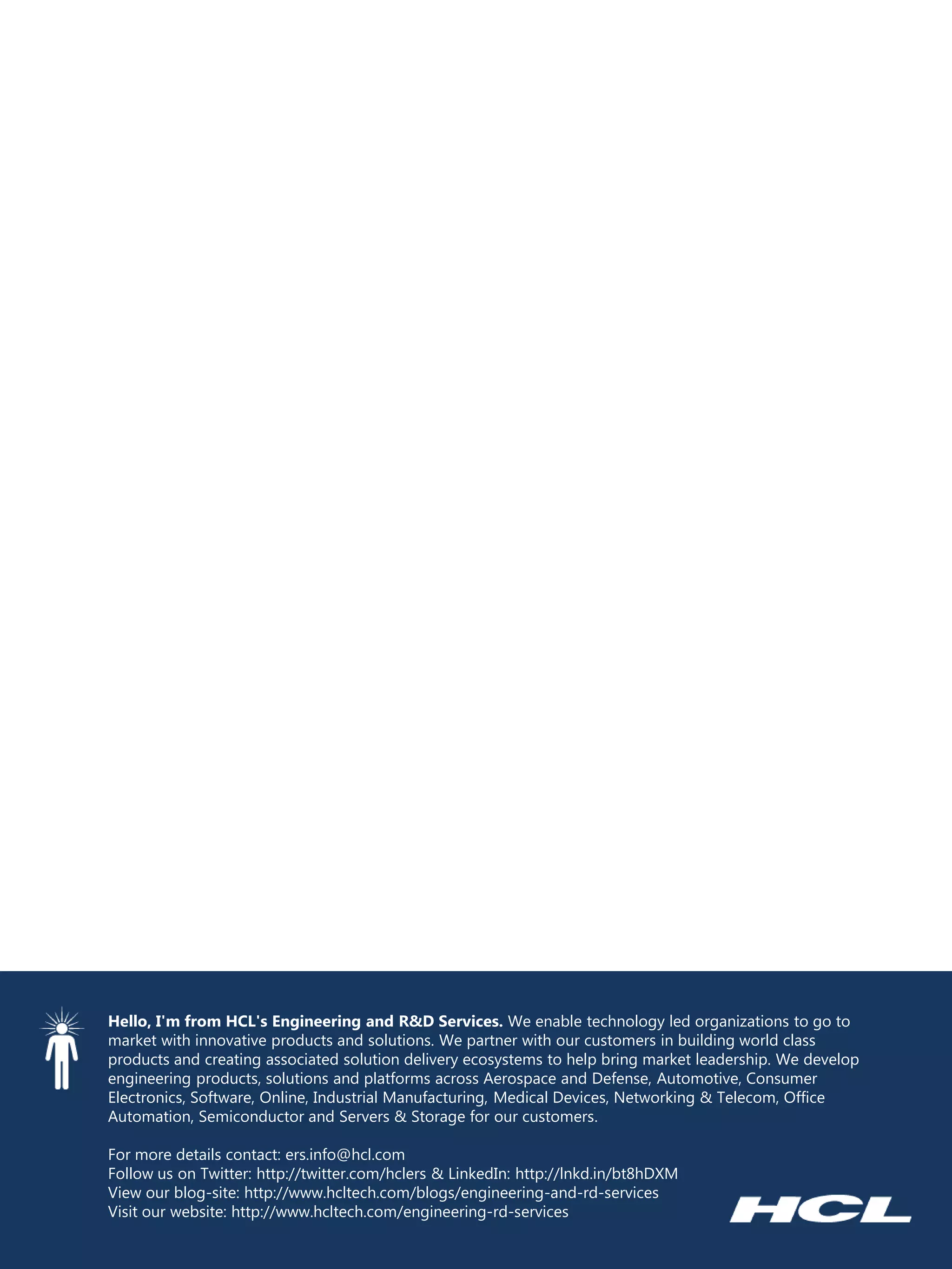 Hello, I'm from HCL's Engineering and R&D Services. We enable technology led organizations to go to market with innovative products and solutions. We partner with our customers in building world class products and creating associated solution delivery ecosystems to help bring market leadership. We develop engineering products, solutions and platforms across Aerospace and Defense, Automotive, Consumer Electronics, Software, Online, Industrial Manufacturing, Medical Devices, Networking & Telecom, Office Automation, Semiconductor and Servers & Storage for our customers. 
For more details contact: ers.info@hcl.com 
Follow us on Twitter: http://twitter.com/hclers & LinkedIn: http://lnkd.in/bt8hDXM 
View our blog-site: http://www.hcltech.com/blogs/engineering-and-rd-services 
Visit our website: http://www.hcltech.com/engineering-rd-services 