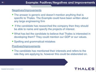 10 /                                     Example: Positives/Negatives and Improvements

                  Negatives/Improvements
                   The answer is generic and doesn’t mention anything that is
                      specific to Thales. The Example could have been written about
                      any large engineering firm
                   If the candidate has researched the company then they should
                      be able to name and specify the projects of interest.
                   What has led the candidate to believe that Thales is interested in
                      developing them? They could mention our GDP or our values.
                   Spelling and grammatical mistakes
                  Positives/Improvements
                   The candidate has mentioned their interests and refers to the
                      role they are applying to, however this could be elaborated on.




Corporate Communications December 2010
 
