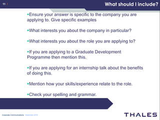 11 /                                                               What should I include?

                          Ensure your answer is specific to the company you are
                          applying to. Give specific examples

                          What interests you about the company in particular?

                          What interests you about the role you are applying to?

                          If you are applying to a Graduate Development
                          Programme then mention this.

                          If you are applying for an internship talk about the benefits
                          of doing this.

                          Mention how your skills/experience relate to the role.

                          Check your spelling and grammar.



Corporate Communications December 2010
 