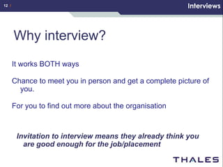 12 /                                                      Interviews



       Why interview?
       It works BOTH ways

       Chance to meet you in person and get a complete picture of
         you.

       For you to find out more about the organisation



        Invitation to interview means they already think you
          are good enough for the job/placement
 
