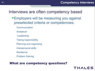 15 /                                  Competency Interviews


       Interviews are often competency based
          Employers will be measuring you against
          preselected criteria or competencies:
           Communication
           Analytical
           Leadership
           Taking responsibility
           Planning and organising
           Interpersonal skills
           Resilience
           Problem Solving


       What are competency questions?
 
