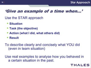 16 /                                             Star Approach


       ‘Give an example of a time when…’
       Use the STAR approach
         Situation
         Task (the objective)
         Action (what I did, what others did)
         Result
       To describe clearly and concisely what YOU did
         (even in team situation)

       Use real examples to analyse how you behaved in
        a certain situation in the past.
 