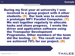 17 /                                        Example


       During my first year at university I was
        involved in a group project with 4 other
        students. (S) Our task was to evaluate
        a prototype MP1 Parallel Computer. (T)
        We met together regularly to allocate
        tasks and share progress. I wrote the
        driver and application software using
        the Transputer Development
        Programme. Other members of the team
        did the testing. (A) The result was that
        we achieved 70% for our project. (R)



Corporate Communications December 2010
 