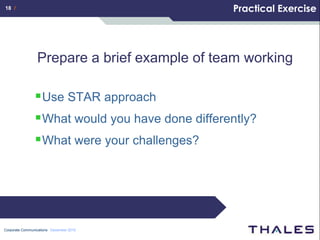 18 /                                              Practical Exercise




                 Prepare a brief example of team working

                 Use STAR approach
                 What would you have done differently?
                 What were your challenges?




Corporate Communications December 2010
 