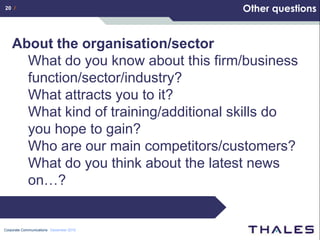 20 /                                     Other questions


    About the organisation/sector
      What do you know about this firm/business
      function/sector/industry?
      What attracts you to it?
      What kind of training/additional skills do
      you hope to gain?
      Who are our main competitors/customers?
      What do you think about the latest news
      on…?


Corporate Communications December 2010
 
