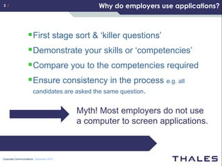 3 /                                           Why do employers use applications?



                    First stage sort & ‘killer questions’
                    Demonstrate your skills or ‘competencies’
                    Compare you to the competencies required
                    Ensure consistency in the process e.g. all
                       candidates are asked the same question.


                                         Myth! Most employers do not use
                                         a computer to screen applications.



Corporate Communications December 2010
 