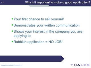 4 /                                      Why is it important to make a good application?




                    Your first chance to sell yourself
                    Demonstrates your written communication
                    Shows your interest in the company you are
                       applying to
                    Rubbish application = NO JOB!




Corporate Communications December 2010
 