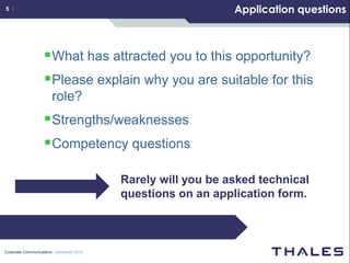 5 /                                                          Application questions



                    What has attracted you to this opportunity?
                    Please explain why you are suitable for this
                       role?
                    Strengths/weaknesses
                    Competency questions

                                         Rarely will you be asked technical
                                         questions on an application form.



Corporate Communications December 2010
 
