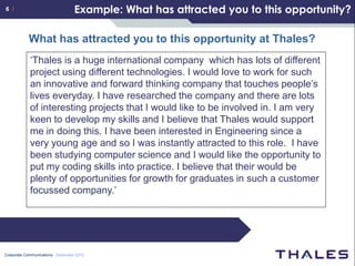 6 /                              Example: What has attracted you to this opportunity?

           What has attracted you to this opportunity at Thales?
            ‘Thales is a huge international company which has lots of different
            project using different technologies. I would love to work for such
            an innovative and forward thinking company that touches people’s
            lives everyday. I have researched the company and there are lots
            of interesting projects that I would like to be involved in. I am very
            keen to develop my skills and I believe that Thales would support
            me in doing this. I have been interested in Engineering since a
            very young age and so I was instantly attracted to this role. I have
            been studying computer science and I would like the opportunity to
            put my coding skills into practice. I believe that their would be
            plenty of opportunities for growth for graduates in such a customer
            focussed company.’




Corporate Communications December 2010
 