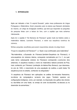 1. INTRODUÇÃO
Após ser indicado o livro “A espiral Dourada”, pelos meus professores de Língua
Portuguesa e Matemática, foram propostos para os alunos que fizessem atividades
do mesmo, um artigo de divulgação cientifica, que terá que responder as perguntas
de pesquisa feitas com a leitura do livro, com a capítulo que mais achamos
interessante.
Após ler o capítulo 4 “Os Números de Fibonacci” gostei muito da história sobre o
matemático italiano, Leonardo Fibonacci, e sobre sua sequência numérica de
números.
Minhas perguntas escolhidas para serem respondidas através do artigo foram:
“O que é a sequência de Fibonacci? ”, e ,“Qual a sua contribuição para matemática”
“Na matemática, a Sucessão de Fibonacci (também Sequência de Fibonacci), é
uma sequência de números inteiros, começando normalmente por 0 e 1, na qual,
cada termo subsequente (número de Fibonacci) corresponde a soma dos dois
anteriores. A sequência recebeu o nome do matemático italiano Leonardo de Pisa,
mais conhecido por Fibonacci (contração do italiano filius Bonacci), que descreveu,
no ano de 1202, o crescimento de uma população de coelhos, a partir desta. Tal
sequência já era no entanto, conhecida na antiguidade.”
“A sequência de Fibonacci tem aplicações na análise de mercados financeiros,
na ciência da computação e na teoria dos jogos. Também aparece em
configurações biológicas, como, por exemplo, na disposição dos galhos das árvores
ou das folhas em uma haste, no arranjo do cone da alcachofra, do abacaxi, ou no
desenrolar da samambaia. ”
 