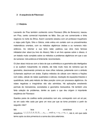 2 A sequência de Fibonnaci
2.1História
Leonardo de Pisa também conhecido como Fibonacci (filho de Bonaccio), nasceu
em Pisa, centro comercial importante na Itália. Seu pai era comerciante e tinha
negócios no norte da África. Assim Leonardo estudou com um professor muçulmano
e viajou pelo Egito, Síria e Grécia, onde entrou em contato com os procedimentos
matemáticos orientais, com os métodos algébricos árabes e os numerais indo-
arábicos. Ao retornar a sua terra natal, publicou sua obra mais famosa
intitulada Liber abaci (ou livro do Abaco). Não é um livro apenas sobre o ábaco, é
um tratado muito completo sobre os métodos e problemas algébricos em que o uso
de numerais indo-arábicos é fortemente recomendado.
O Liber abaci inicia-se com a ideia de que a aritmética e a geometria são interligados
e se auxiliam mutuamente; no entanto, ele trata muito mais de números que de
geometria, descrevendo primeiro as nove cifras indianas, juntamente com o símbolo
0,chamado zephirum em árabe. Explica métodos de cálculo com inteiros e frações
com estes, cálculo de raízes quadradas e cúbicas, resolução de equações lineares e
quadráticas, tanto pelo método de falsa posição como por processos algébricos. As
raízes negativas e imaginárias não são admitidas. Há aplicações envolvendo
permuta de mercadorias, sociedades e geometria mensurativa. Há também uma
farta coleção de problemas, dentre as quais o que deu origem à importante
seqüência de Fibonacci:
Quantos pares de coelhos serão produzidos num ano, começando com um só par,
se em cada mês cada par gera um novo par que se torna produtivo a partir do
segundo mês?
Isto leva a considerar a
sequência , isto é, em que cada
termo após os dois primeiros é a soma dos dois anteriores.
 