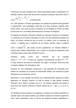 Verificou-se que essa seqüência tem muitas propriedades belas e significativas. Por
exemplo, pode-se provar que dois termos sucessivos quaisquer são primos entre si
e que , a secção áurea.
Em 1220 apareceu a Practica geometriae, uma coleção de material sobre geometria
e trigonometria, numa abordagem hábil feita com rigor euclidiano, contendo entre
outras coisas, uma prova de que as medianas de um triângulo se dividem na razão
de dois para um e um análogo tridimensional do Teorema de Pitágoras.
Os talentos de Fibonacci chamaram atenção do imperador Frederico II, convidando-
o a participar de um torneio matemático na corte. Um dos problemas propostos era
achar um número racional tal que se somar, ou subtrair, cinco do quadrado de
número, o resultado seja o quadrado de um número racional. Tanto o problema
como a solução , são dados no Liber quadratorum, um trabalho brilhante e
original sobre análise indeterminada, que o colocou na posição de matemático mais
importante desse campo entre Diofanto e Fermat
Fibonacci tentou provar que nenhuma raiz da equação
cúbica pode ser expressa irracionalmente na forma ,
ou seja, nenhuma raiz pode ser construída com régua e compasso. Esta prova esta
no tratado intitulado Flos (Floraçãoou Flor).
Fibonacci foi uma matemático excepcional e sua exposição da numeração indo-
arábico foi importante no processo de transmissão destes, mas somente no século
dezesseis seu uso tornou-se comum.
Resumindo, é uma sucessão de números que, misteriosamente, aparece em muitos
fenômenos da natureza. Descrita no final do século 12 pelo italiano Leonardo
Fibonacci, ela é infinita e começa com 0 e 1. Os números seguintes são sempre a
soma dos dois números anteriores. Portanto, depois de 0 e 1, vêm 1, 2, 3, 5, 8, 13,
21, 34…
Ao transformar esses números em quadrados e dispô-los de maneira geométrica, é
possível traçar uma espiral perfeita, que também aparece em diversos organismos
vivos. Outra curiosidade é que os termos da sequência também estabelecem a
 