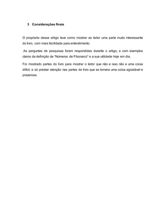 3 Considerações finais
O propósito desse artigo teve como mostrar ao leitor uma parte muito interessante
do livro, com mais facilidade para entendimento.
As perguntas de pesquisas foram respondidas durante o artigo, e com exemplos
claros da definição de “Números de Fibonacci” e a sua utilidade hoje em dia.
Foi mostrado partes do livro para mostrar o leitor que não e isso não e uma coisa
difícil, e só prestar atenção nas partes do livro que se tornara uma coisa agradável e
prazerosa.
 