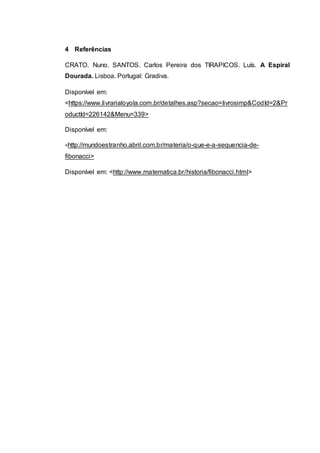 4 Referências
CRATO. Nuno. SANTOS. Carlos Pereira dos TIRAPICOS. Luís. A Espiral
Dourada. Lisboa. Portugal: Gradiva.
Disponível em:
<https://www.livrarialoyola.com.br/detalhes.asp?secao=livrosimp&CodId=2&Pr
oductId=226142&Menu=339>
Disponível em:
<http://mundoestranho.abril.com.br/materia/o-que-e-a-sequencia-de-
fibonacci>
Disponível em: <http://www.matematica.br/historia/fibonacci.html>
 