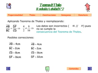 Aplicando Teorema de Thales y reemplazando: Los datos son incorrectos (  //  ) pues no se cumple la  consecuencia del Teorema de Thales . Teorema de Thales Resolución Actividad Nº 2 Contenidos Posibles correcciones: Proporcionalidad Thales Construcciones Semejanza Homotecia 